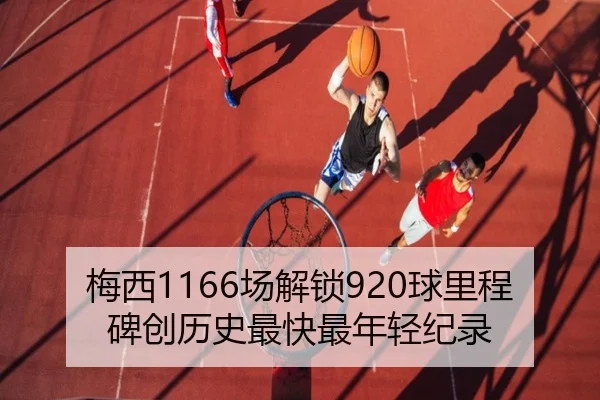 梅西1166场解锁920球里程碑创历史最快最年轻纪录